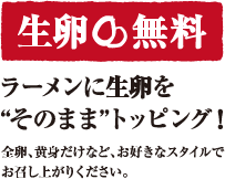 生卵無料　ラーメンに生卵を”そのまま”トッピング！全卵、黄身だけなど、お好きなスタイルでお召し上がりください。
